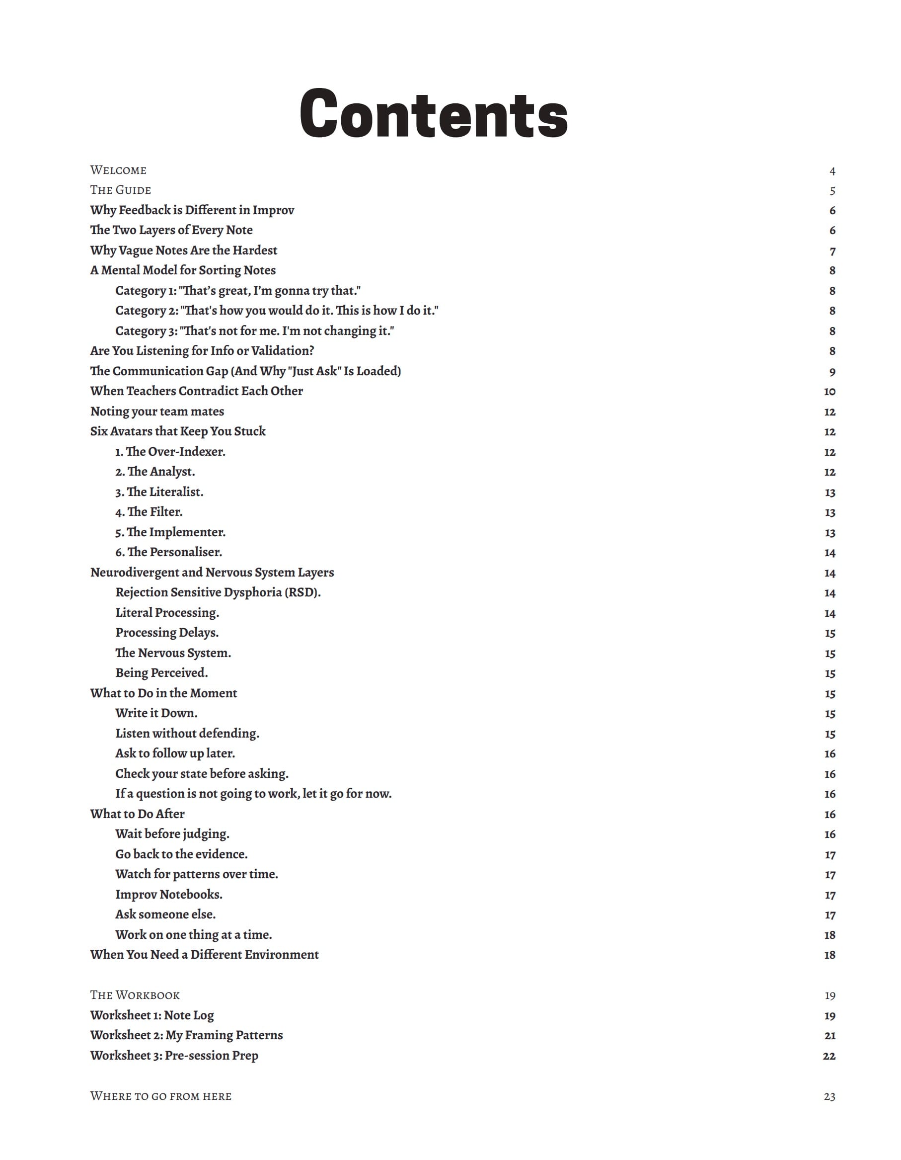 Screenshot of the TOC which includes the following:
WELCOME
THE GUIDE
Why Feedback is Different in Improv
The Two Layers of Every Note
Why Vague Notes Are the Hardest A Mental Model for Sorting Notes
Category 1: "That's great, I'm gonna try that."
Category 2: "That's how you would do it. This is how I do it." Category 3: "That's not for me. I'm not changing it."
Are You Listening for Info or Validation?
The Communication Gap (And Why "Just Ask" Is Loaded)
When Teachers Contradict Each Other
Noting your team mates
Six Avatars that Keep You Stuck
1. The Over-Indexer.
2. The Analyst.
3. The Literalist.
4. The Filter.
5. The Implementer.
6. The Personaliser.
Neurodivergent and Nervous System Layers
Rejection Sensitive Dysphoria (RSD).
Literal Processing.
Processing Delays.
The Nervous System.
Being Perceived.
What to Do in the Moment
Write it Down.
Listen without defending.
Ask to follow up later.
Check your state before asking.
If a question is not going to work, let it go for now.
What to Do After
Wait before judging.
Go back to the evidence.
Watch for patterns over time.
Improv Notebooks.
Ask someone else.
Work on one thing at a time.
When You Need a Different Environment
THE WORKBOOK
Worksheet 1: Note Log
Worksheet 2: My Framing Patterns
Worksheet 3: Pre-session Prep
WHERE TO GO FROM HERE
