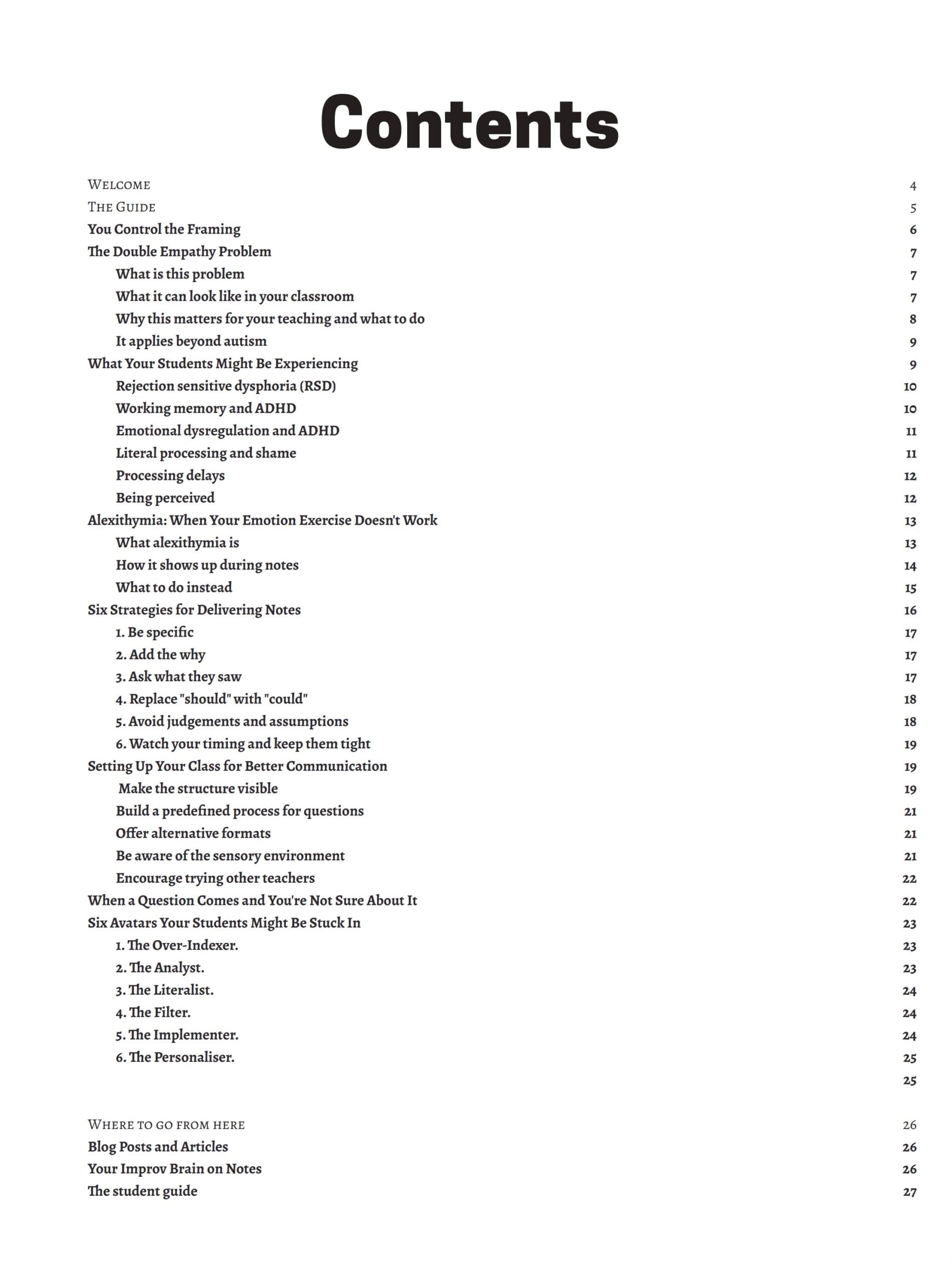 WELCOME
THE GUIDE
You Control the Framing
The Double Empathy Problem
What is this problem
What it can look like in your classroom
Why this matters for your teaching and what to do
It applies beyond autism
What Your Students Might Be Experiencing
Rejection sensitive dysphoria (RSD)
Working memory and ADHD
Emotional dysregulation and ADHD
Literal processing and shame
Processing delays
Being perceived
Alexithymia: When Your Emotion Exercise Doesn't Work
What alexithymia is
How it shows up during notes
What to do instead
Six Strategies for Delivering Notes
1. Be specific
2. Add the why
3. Ask what they saw
4. Replace "should" with "could"
5. Avoid judgements and assumptions
6. Watch your timing and keep them tight
Setting Up Your Class for Better Communication
Make the structure visible
Build a predefined process for questions
Offer alternative formats
Be aware of the sensory environment
Encourage trying other teachers
When a Question Comes and You're Not Sure About It
Six Avatars Your Students Might Be Stuck In
7. The Over-Indexer.
8. The Analyst.
9. The Literalist.
10. The Filter.
11. The Implementer.
12. The Personaliser.
WHERE TO GO FROM HERE
Blog Posts and Articles
Your Improv Brain on Notes
The student guide